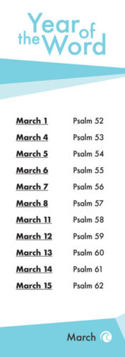 The Year of the word. March 1st Psalm 52. March 4th Psalm 53. March 5th Psalm 54. March 6th Psalm 55. March 7th Psalm 56. March 8th Psalm 57. March 11th Psalm 58. March 12th Psalm 59. March 13th Psalm 60. March 14th Psalm 61. March 15 Psalm 62.